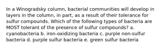 In a Winogradsky column, bacterial communities will develop in layers in the column, in part, as a result of their tolerance for sulfur compounds. Which of the following types of bacteria are MOST tolerant of the presence of sulfur compounds? a. cyanobacteria b. iron-oxidizing bacteria c. purple non-sulfur bacteria d. purple sulfur bacteria e. green sulfur bacteria