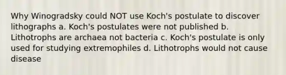 Why Winogradsky could NOT use Koch's postulate to discover lithographs a. Koch's postulates were not published b. Lithotrophs are archaea not bacteria c. Koch's postulate is only used for studying extremophiles d. Lithotrophs would not cause disease