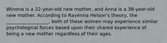 Winona is a 22-year-old new mother, and Anna is a 38-year-old new mother. According to Ravenna Helson's theory, the __________________, both of these women may experience similar psychological forces based upon their shared experience of being a new mother regardless of their ages.