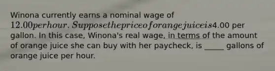 Winona currently earns a nominal wage of 12.00 per hour. Suppose the price of orange juice is4.00 per gallon. In this case, Winona's real wage, in terms of the amount of orange juice she can buy with her paycheck, is _____ gallons of orange juice per hour.