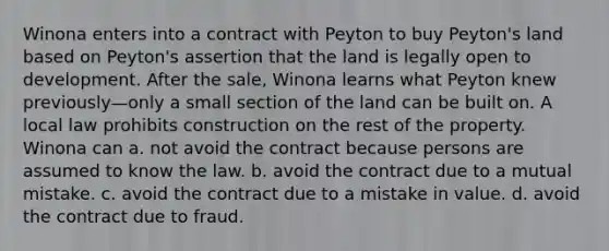 Winona enters into a contract with Peyton to buy Peyton's land based on Peyton's assertion that the land is legally open to development. After the sale, Winona learns what Peyton knew previously—only a small section of the land can be built on. A local law prohibits construction on the rest of the property. Winona can a. not avoid the contract because persons are assumed to know the law. b. avoid the contract due to a mutual mistake. c. avoid the contract due to a mistake in value. d. avoid the contract due to fraud.