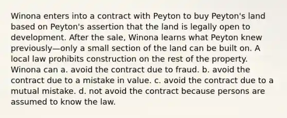 Winona enters into a contract with Peyton to buy Peyton's land based on Peyton's assertion that the land is legally open to development. After the sale, Winona learns what Peyton knew previously—only a small section of the land can be built on. A local law prohibits construction on the rest of the property. Winona can a. avoid the contract due to fraud. b. avoid the contract due to a mistake in value. c. avoid the contract due to a mutual mistake. d. not avoid the contract because persons are assumed to know the law.