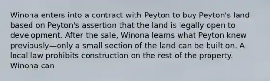 Winona enters into a contract with Peyton to buy Peyton's land based on Peyton's assertion that the land is legally open to development. After the sale, Winona learns what Peyton knew previously—only a small section of the land can be built on. A local law prohibits construction on the rest of the property. Winona can