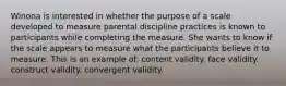 Winona is interested in whether the purpose of a scale developed to measure parental discipline practices is known to participants while completing the measure. She wants to know if the scale appears to measure what the participants believe it to measure. This is an example of: content validity. face validity. construct validity. convergent validity.