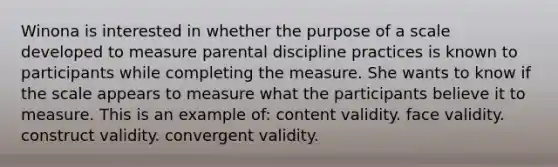 Winona is interested in whether the purpose of a scale developed to measure parental discipline practices is known to participants while completing the measure. She wants to know if the scale appears to measure what the participants believe it to measure. This is an example of: content validity. face validity. construct validity. convergent validity.