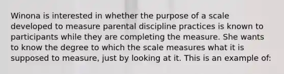 Winona is interested in whether the purpose of a scale developed to measure parental discipline practices is known to participants while they are completing the measure. She wants to know the degree to which the scale measures what it is supposed to measure, just by looking at it. This is an example of: