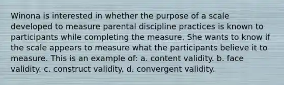 Winona is interested in whether the purpose of a scale developed to measure parental discipline practices is known to participants while completing the measure. She wants to know if the scale appears to measure what the participants believe it to measure. This is an example of: a. content validity. b. face validity. c. construct validity. d. convergent validity.