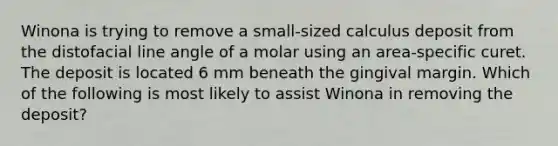 Winona is trying to remove a small-sized calculus deposit from the distofacial line angle of a molar using an area-specific curet. The deposit is located 6 mm beneath the gingival margin. Which of the following is most likely to assist Winona in removing the deposit?