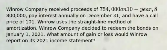 Winrow Company received proceeds of 754,000 on 10-year, 8% bonds issued on January 1, 2019. The bonds had a face value of800,000, pay interest annually on December 31, and have a call price of 101. Winrow uses the straight-line method of amortization. Winrow Company decided to redeem the bonds on January 1, 2021. What amount of gain or loss would Winrow report on its 2021 <a href='https://www.questionai.com/knowledge/kCPMsnOwdm-income-statement' class='anchor-knowledge'>income statement</a>?