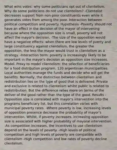 What wins votes: why some politicians opt out of clientelism. Why do some politiciens do not use clientelism? -Clientelist decreases support from non-poor constituents even while it generates votes from among the poor. Interaction between political competition and poverty. Hypothesis -Poverty should not have an effect in the decision of the mayor of intervening because where the opposition size is small, poverty will not affect the mayor's decision. -The size of the opposition would have a negative effects: when there are low levels of pverty and large constituency against clientelism, the greater the opposition, the less the mayor would trust in clientelism as a strategy. -Interaction term: poverty is increasingly likely to be important in the mayor's decision as opposition size increases. Model. Proxy to model clientelism: the selection of beneficiaries for a food distribution program. 120 argentinian municipalities. Local authorities manage the funds and decide who will get the benefits. Normally, the distinction between clientelism and redistribution lies on the type of good that is delivered. Private and exclusive is related to clientelism whilst public is related to redistribution. But the difference relies more on terms of the deliver of the good rather than the type of the good. Results -Opposition size is correlated with mayor's intervention into the programs beneficiary list, but this correlation varies with municipal poverty rates. -Where poverty is low, increasing levels of opposition presence decrease the probability of mayor's intervention. Whilst, if poverty increases, increasing opposition size is associated with higher probability of mayoral intervention. -As competition increases, the incentives to use clientelism depend on the levels of poverty. -High levels of political competition and high levels of poverty are compatible with clientelism -High competition and low rates of poverty decline clientelism.