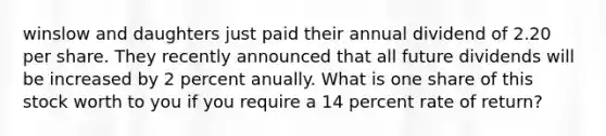 winslow and daughters just paid their annual dividend of 2.20 per share. They recently announced that all future dividends will be increased by 2 percent anually. What is one share of this stock worth to you if you require a 14 percent rate of return?