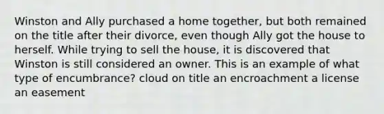 Winston and Ally purchased a home together, but both remained on the title after their divorce, even though Ally got the house to herself. While trying to sell the house, it is discovered that Winston is still considered an owner. This is an example of what type of encumbrance? cloud on title an encroachment a license an easement