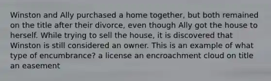 Winston and Ally purchased a home together, but both remained on the title after their divorce, even though Ally got the house to herself. While trying to sell the house, it is discovered that Winston is still considered an owner. This is an example of what type of encumbrance? a license an encroachment cloud on title an easement