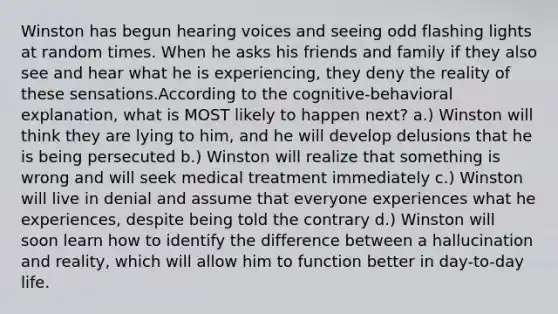 Winston has begun hearing voices and seeing odd flashing lights at random times. When he asks his friends and family if they also see and hear what he is experiencing, they deny the reality of these sensations.According to the cognitive-behavioral explanation, what is MOST likely to happen next? a.) Winston will think they are lying to him, and he will develop delusions that he is being persecuted b.) Winston will realize that something is wrong and will seek medical treatment immediately c.) Winston will live in denial and assume that everyone experiences what he experiences, despite being told the contrary d.) Winston will soon learn how to identify the difference between a hallucination and reality, which will allow him to function better in day-to-day life.