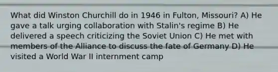 What did Winston Churchill do in 1946 in Fulton, Missouri? A) He gave a talk urging collaboration with Stalin's regime B) He delivered a speech criticizing the Soviet Union C) He met with members of the Alliance to discuss the fate of Germany D) He visited a World War II internment camp