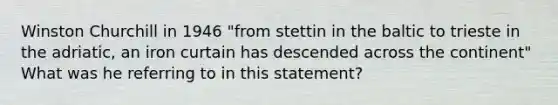 Winston Churchill in 1946 "from stettin in the baltic to trieste in the adriatic, an iron curtain has descended across the continent" What was he referring to in this statement?