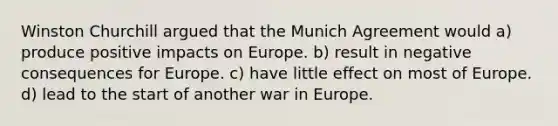 Winston Churchill argued that the Munich Agreement would a) produce positive impacts on Europe. b) result in negative consequences for Europe. c) have little effect on most of Europe. d) lead to the start of another war in Europe.