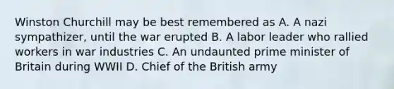 Winston Churchill may be best remembered as A. A nazi sympathizer, until the war erupted B. A labor leader who rallied workers in war industries C. An undaunted prime minister of Britain during WWII D. Chief of the British army