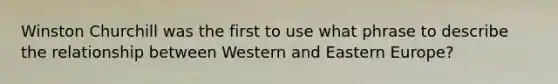 Winston Churchill was the first to use what phrase to describe the relationship between Western and Eastern Europe?