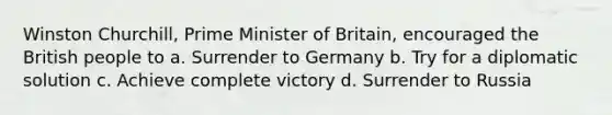 Winston Churchill, Prime Minister of Britain, encouraged the British people to a. Surrender to Germany b. Try for a diplomatic solution c. Achieve complete victory d. Surrender to Russia