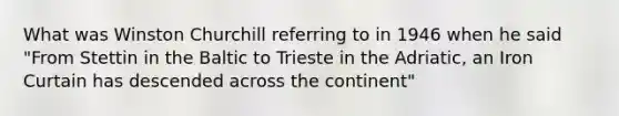 What was Winston Churchill referring to in 1946 when he said "From Stettin in the Baltic to Trieste in the Adriatic, an Iron Curtain has descended across the continent"