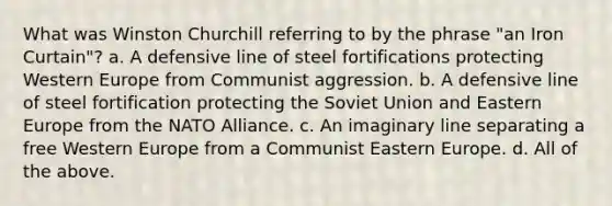 What was Winston Churchill referring to by the phrase "an Iron Curtain"? a. A defensive line of steel fortifications protecting Western Europe from Communist aggression. b. A defensive line of steel fortification protecting the Soviet Union and Eastern Europe from the NATO Alliance. c. An imaginary line separating a free Western Europe from a Communist Eastern Europe. d. All of the above.