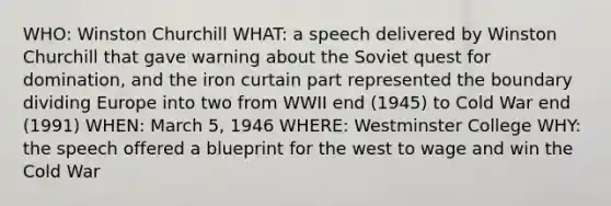 WHO: Winston Churchill WHAT: a speech delivered by Winston Churchill that gave warning about the Soviet quest for domination, and the iron curtain part represented the boundary dividing Europe into two from WWII end (1945) to Cold War end (1991) WHEN: March 5, 1946 WHERE: Westminster College WHY: the speech offered a blueprint for the west to wage and win the Cold War