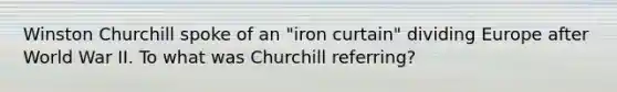 Winston Churchill spoke of an "iron curtain" dividing Europe after World War II. To what was Churchill referring?