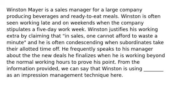 Winston Mayer is a sales manager for a large company producing beverages and ready-to-eat meals. Winston is often seen working late and on weekends when the company stipulates a five-day work week. Winston justifies his working extra by claiming that "in sales, one cannot afford to waste a minute" and he is often condescending when subordinates take their allotted time off. He frequently speaks to his manager about the the new deals he finalizes when he is working beyond the normal working hours to prove his point. From the information provided, we can say that Winston is using ________ as an impression management technique here.