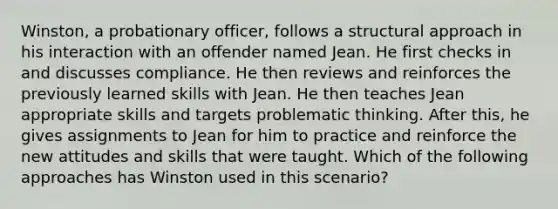 Winston, a probationary​ officer, follows a structural approach in his interaction with an offender named Jean. He first checks in and discusses compliance. He then reviews and reinforces the previously learned skills with Jean. He then teaches Jean appropriate skills and targets problematic thinking. After​ this, he gives assignments to Jean for him to practice and reinforce the new attitudes and skills that were taught. Which of the following approaches has Winston used in this​ scenario?