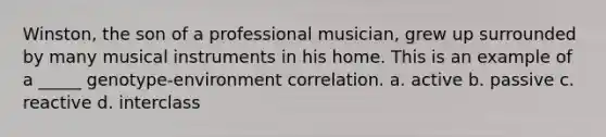 Winston, the son of a professional musician, grew up surrounded by many musical instruments in his home. This is an example of a _____ genotype-environment correlation. a. active b. passive c. reactive d. interclass