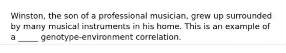 Winston, the son of a professional musician, grew up surrounded by many musical instruments in his home. This is an example of a _____ genotype-environment correlation.