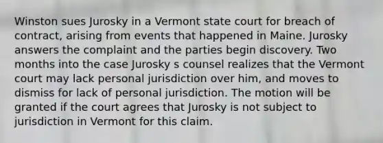 Winston sues Jurosky in a Vermont state court for breach of contract, arising from events that happened in Maine. Jurosky answers the complaint and the parties begin discovery. Two months into the case Jurosky s counsel realizes that the Vermont court may lack personal jurisdiction over him, and moves to dismiss for lack of personal jurisdiction. The motion will be granted if the court agrees that Jurosky is not subject to jurisdiction in Vermont for this claim.