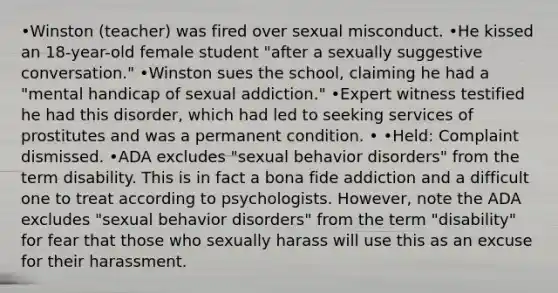 •Winston (teacher) was fired over sexual misconduct. •He kissed an 18-year-old female student "after a sexually suggestive conversation." •Winston sues the school, claiming he had a "mental handicap of sexual addiction." •Expert witness testified he had this disorder, which had led to seeking services of prostitutes and was a permanent condition. • •Held: Complaint dismissed. •ADA excludes "sexual behavior disorders" from the term disability. This is in fact a bona fide addiction and a difficult one to treat according to psychologists. However, note the ADA excludes "sexual behavior disorders" from the term "disability" for fear that those who sexually harass will use this as an excuse for their harassment.