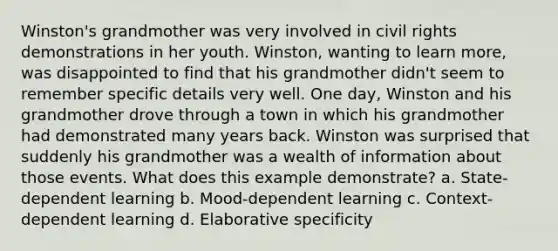 Winston's grandmother was very involved in civil rights demonstrations in her youth. Winston, wanting to learn more, was disappointed to find that his grandmother didn't seem to remember specific details very well. One day, Winston and his grandmother drove through a town in which his grandmother had demonstrated many years back. Winston was surprised that suddenly his grandmother was a wealth of information about those events. What does this example demonstrate? a. State-dependent learning b. Mood-dependent learning c. Context-dependent learning d. Elaborative specificity