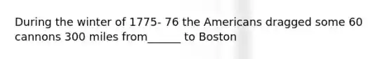 During the winter of 1775- 76 the Americans dragged some 60 cannons 300 miles from______ to Boston