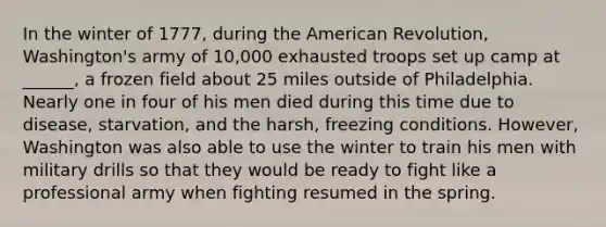 In the winter of 1777, during the American Revolution, Washington's army of 10,000 exhausted troops set up camp at ______, a frozen field about 25 miles outside of Philadelphia. Nearly one in four of his men died during this time due to disease, starvation, and the harsh, freezing conditions. However, Washington was also able to use the winter to train his men with military drills so that they would be ready to fight like a professional army when fighting resumed in the spring.