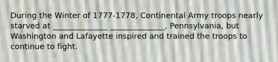 During the Winter of 1777-1778, Continental Army troops nearly starved at ______________ ______________, Pennsylvania, but Washington and Lafayette inspired and trained the troops to continue to fight.