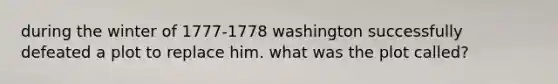 during the winter of 1777-1778 washington successfully defeated a plot to replace him. what was the plot called?