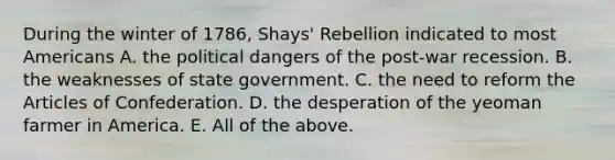 During the winter of 1786, Shays' Rebellion indicated to most Americans A. the political dangers of the post-war recession. B. the weaknesses of state government. C. the need to reform the Articles of Confederation. D. the desperation of the yeoman farmer in America. E. All of the above.