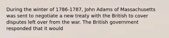 During the winter of 1786-1787, John Adams of Massachusetts was sent to negotiate a new treaty with the British to cover disputes left over from the war. The British government responded that it would