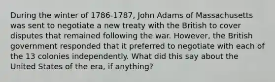 During the winter of 1786-1787, John Adams of Massachusetts was sent to negotiate a new treaty with the British to cover disputes that remained following the war. However, the British government responded that it preferred to negotiate with each of the 13 colonies independently. What did this say about the United States of the era, if anything?