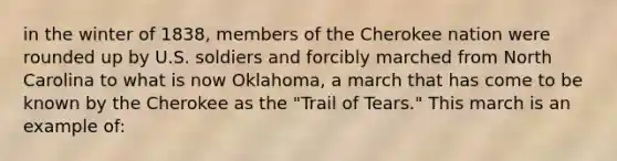 in the winter of 1838, members of the Cherokee nation were rounded up by U.S. soldiers and forcibly marched from North Carolina to what is now Oklahoma, a march that has come to be known by the Cherokee as the "Trail of Tears." This march is an example of: