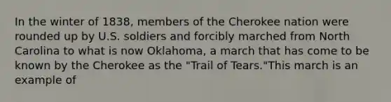 In the winter of 1838, members of the Cherokee nation were rounded up by U.S. soldiers and forcibly marched from North Carolina to what is now Oklahoma, a march that has come to be known by the Cherokee as the "Trail of Tears."This march is an example of