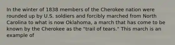 In the winter of 1838 members of the Cherokee nation were rounded up by U.S. soldiers and forcibly marched from North Carolina to what is now Oklahoma, a march that has come to be known by the Cherokee as the "trail of tears." This march is an example of