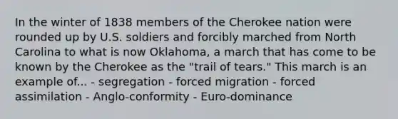 In the winter of 1838 members of the Cherokee nation were rounded up by U.S. soldiers and forcibly marched from North Carolina to what is now Oklahoma, a march that has come to be known by the Cherokee as the "trail of tears." This march is an example of... - segregation - forced migration - forced assimilation - Anglo-conformity - Euro-dominance