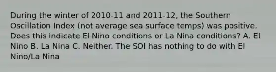 During the winter of 2010-11 and 2011-12, the Southern Oscillation Index (not average sea surface temps) was positive. Does this indicate El Nino conditions or La Nina conditions? A. El Nino B. La Nina C. Neither. The SOI has nothing to do with El Nino/La Nina