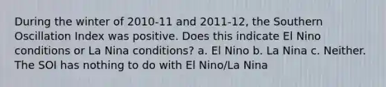 During the winter of 2010-11 and 2011-12, the Southern Oscillation Index was positive. Does this indicate El Nino conditions or La Nina conditions? a. El Nino b. La Nina c. Neither. The SOI has nothing to do with El Nino/La Nina