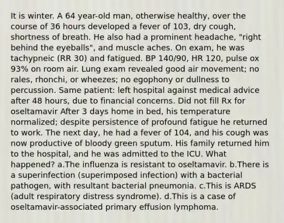 It is winter. A 64 year-old man, otherwise healthy, over the course of 36 hours developed a fever of 103, dry cough, shortness of breath. He also had a prominent headache, "right behind the eyeballs", and muscle aches. On exam, he was tachypneic (RR 30) and fatigued. BP 140/90, HR 120, pulse ox 93% on room air. Lung exam revealed good air movement; no rales, rhonchi, or wheezes; no egophony or dullness to percussion. Same patient: left hospital against medical advice after 48 hours, due to financial concerns. Did not fill Rx for oseltamavir After 3 days home in bed, his temperature normalized; despite persistence of profound fatigue he returned to work. The next day, he had a fever of 104, and his cough was now productive of bloody green sputum. His family returned him to the hospital, and he was admitted to the ICU. What happened? a.The influenza is resistant to oseltamavir. b.There is a superinfection (superimposed infection) with a bacterial pathogen, with resultant bacterial pneumonia. c.This is ARDS (adult respiratory distress syndrome). d.This is a case of oseltamavir-associated primary effusion lymphoma.