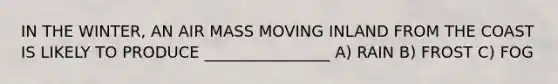 IN THE WINTER, AN AIR MASS MOVING INLAND FROM THE COAST IS LIKELY TO PRODUCE ________________ A) RAIN B) FROST C) FOG